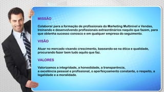 MISSÃO
Colaborar para a formação de profissionais do Marketing Multinível e Vendas,
treinando e desenvolvendo profissionais extraordinários naquilo que fazem, para
que obtenha sucesso conosco e em qualquer empresa do seguimento.

VISÃO
Atuar no mercado visando crescimento, baseando-se na ética e qualidade,
procurando fazer bem tudo aquilo que faz.

VALORES
Valorizamos a integridade, a honestidade, a transparência,
a excelência pessoal e profissional, o aperfeiçoamento constante, o respeito, a
legalidade e a moralidade.

 