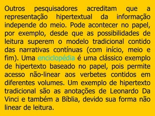 Outros pesquisadores acreditam que a representação hipertextual da informação independe do meio. Pode acontecer no papel, por exemplo, desde que as possibilidades de leitura superem o modelo tradicional contido das narrativas contínuas (com início, meio e fim). Uma  enciclopédia  é uma clássico exemplo de hipertexto baseado no papel, pois permite acesso não-linear aos verbetes contidos em diferentes volumes. Um exemplo de hipertexto tradicional são as anotações de Leonardo Da Vinci e também a Bíblia, devido sua forma não linear de leitura. 