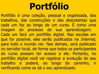 Portfólio Portfólio é uma coleção, pessoal e organizada, dos trabalhos, das construções e das descobertas que cada um faz ao longo de um curso. É como uma imagem do processo de sua aprendizagem.  Cada um fará um portfólio digital. Nas escolas em que for possível, eles serão publicados na  Internet , para todo o mundo ver. Nas demais, será publicado no servidor local, de forma que todos os participantes do curso possam ter acesso a ele. Portanto, no portfólio digital você vai registrar a evolução do seu trabalho e poderá, ao longo do caminho, ir verificando como se dá o seu aprendizado.  