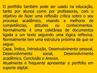 O portfólio também pode ser usado na educação, tanto por alunos como por professores, com o objetivo de fazer uma reflexão crítica sobre o seu processo acadêmico, visando a melhoria de competências, atitudes ou conhecimentos. Normalmente é uma coletânea de documentos ligada a um texto seguindo uma lógica reflexiva. Normalmente tem uma estrutura próxima da que se segue: Capa, Índice, Introdução, Desenvolvimento pessoal, Desenvolvimento social, Desenvolvimento acadêmico, Conclusão e Anexos. Atualmente é frequente apresentar o portfólio em suporte digital. 