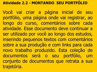 Atividade 2.2 - MONTANDO  SEU PORTFÓLIO Você vai criar a página inicial de seu portfólio, uma página onde vai registrar, ao longo do curso, comentários sobre cada atividade. Esse documento deve continuar a ser utilizado por você ao longo dos estudos, inserindo pequenos textos com comentários sobre a sua produção e com links para cada novo trabalho produzido. Esta coleção de documentos será o seu portfólio, um conjunto de documentos que retrata a sua trajetória. 