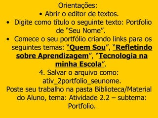 Orientações:  Abrir o editor de textos. Digite como título o seguinte texto: Portfolio de “Seu Nome”.  Comece o seu portfólio criando links para os seguintes temas:  “ Quem Sou ”,  “ Refletindo sobre Aprendizagem ”, “ Tecnologia na minha Escola ” .  4. Salvar o arquivo como: ativ_2portfolio_seunome. Poste seu trabalho na pasta Biblioteca/Material do Aluno, tema: Atividade 2.2 – subtema: Portfolio. 