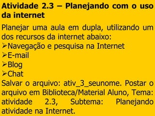 Atividade 2.3 – Planejando com o uso da internet Planejar uma aula em dupla, utilizando um dos recursos da internet abaixo: Navegação e pesquisa na Internet E-mail Blog Chat  Salvar o arquivo: ativ_3_seunome. Postar o arquivo em Biblioteca/Material Aluno, Tema: atividade 2.3, Subtema: Planejando atividade na Internet. 