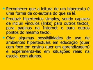 Reconhecer que a leitura de um hipertexto é uma forma de co-autoria do que se lê. Produzir hipertextos simples, sendo capazes de incluir vínculos (links) para outros textos, para paginas na Internet e para outros pontos do mesmo texto. Criar algumas possibilidades de uso de ambientes hipertextuais em educação (quer com foco em ensino quer em aprendizagem) e experimenta-las em situações reais na escola, com alunos. 