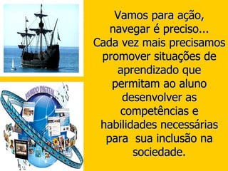 Vamos para ação, navegar é preciso... Cada vez mais precisamos promover situações de aprendizado que permitam ao aluno desenvolver as competências e habilidades necessárias para  sua inclusão na sociedade. 