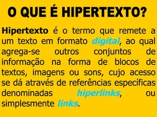 O QUE É HIPERTEXTO? Hipertexto  é o termo que remete a um texto em formato  digital , ao qual agrega-se outros conjuntos de informação na forma de blocos de textos, imagens ou sons, cujo acesso se dá através de referências específicas denominadas  hiperlinks , ou simplesmente  links . 