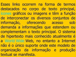 Esses links ocorrem na forma de termos destacados no corpo de texto principal,  ícones  gráficos ou imagens e têm a função de interconectar os diversos conjuntos de informação, oferecendo acesso sob demanda a informações que estendem ou complementam o texto principal. O sistema de hipertexto mais conhecido atualmente é a  World   Wide   Web , no entanto a Internet não é o único suporte onde este modelo de organização da informação e produção textual se manifesta. 