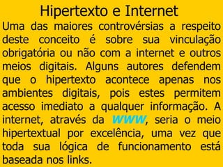 Hipertexto e Internet  Uma das maiores controvérsias a respeito deste conceito é sobre sua vinculação obrigatória ou não com a internet e outros meios digitais. Alguns autores defendem que o hipertexto acontece apenas nos ambientes digitais, pois estes permitem acesso imediato a qualquer informação. A internet, através da  WWW , seria o meio hipertextual por excelência, uma vez que toda sua lógica de funcionamento está baseada nos links. 