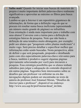 Saiba mais!  Quando for iniciar suas buscas de materiais do projeto é muito importante definir palavras-chave realmente significativas e aproveitar ao máximo os filtros para busca avançada.  Lembre-se que a  Internet  é um repositório gigantesco de informações, de forma que a definição vaga do que se procura irá resultar numa busca ineficiente (apresentando um número muito grande de páginas) ou infrutífera. Essa orientação é ainda mais importante para o trabalho com seus alunos! Converse com a turma para a definição de estratégias básicas de pesquisa. Note que não basta a definição de uma temática muito abrangente, por exemplo: pedir aos alunos que "pesquisem sobre plantas medicinais" é muito vago. Será preciso detalhar e especificar melhor que informações estão sendo buscadas. Nesta perspectiva, além de definir o que será pesquisado, propondo e detalhando junto com eles especialmente palavras-chave relevantes para a busca, também é produtivo sugerir algumas páginas (previamente selecionadas por você) para iniciarem a pesquisa. Essa estratégia possibilita que os alunos tenham subsídios para julgar a adequação do conteúdo disponível em outras páginas. Sugestões bem interessantes sobre os desafios que um professor vai enfrentar na era das navegações digitais podem ser encontradas no texto de autoria do professor José Emanuel Moran, “Desafios da  Internet  para o professor”, disponível no endereço http://www.eca.usp.br/prof/moran/desaf_int.htm. 