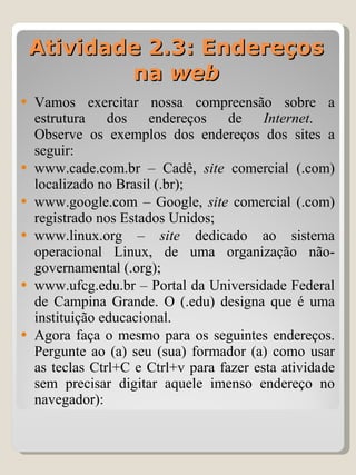 Vamos exercitar nossa compreensão sobre a estrutura dos endereços de  Internet .  Observe os exemplos dos endereços dos sites a seguir: www.cade.com.br – Cadê,  site  comercial (.com) localizado no Brasil (.br); www.google.com – Google,  site  comercial (.com) registrado nos Estados Unidos; www.linux.org –  site  dedicado ao sistema operacional Linux, de uma organização não-governamental (.org); www.ufcg.edu.br – Portal da Universidade Federal de Campina Grande. O (.edu) designa que é uma instituição educacional. Agora faça o mesmo para os seguintes endereços. Pergunte ao (a) seu (sua) formador (a) como usar as teclas Ctrl+C e Ctrl+v para fazer esta atividade sem precisar digitar aquele imenso endereço no navegador): Atividade 2.3: Endereços na  web 