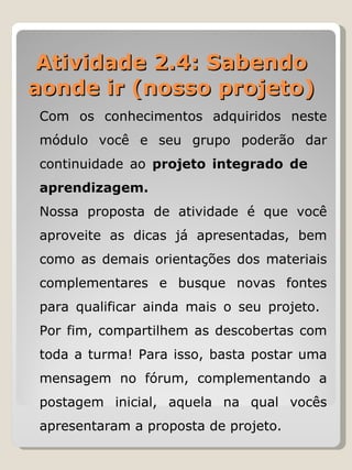 Atividade 2.4: Sabendo aonde ir (nosso projeto) Com os conhecimentos adquiridos neste módulo você e seu grupo poderão dar continuidade ao  projeto integrado de  aprendizagem. Nossa proposta de atividade é que você aproveite as dicas já apresentadas, bem como as demais orientações dos materiais complementares e busque novas fontes para qualificar ainda mais o seu projeto.  Por fim, compartilhem as descobertas com toda a turma! Para isso, basta postar uma mensagem no fórum, complementando a postagem inicial, aquela na qual vocês apresentaram a proposta de projeto. 