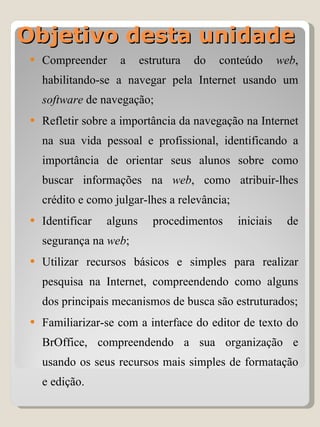 Objetivo desta unidade Compreender a estrutura do conteúdo  web , habilitando-se a navegar pela Internet usando um  software  de navegação; Refletir sobre a importância da navegação na Internet na sua vida pessoal e profissional, identificando a importância de orientar seus alunos sobre como buscar informações na  web , como atribuir-lhes crédito e como julgar-lhes a relevância; Identificar alguns procedimentos iniciais de segurança na  web ; Utilizar recursos básicos e simples para realizar pesquisa na Internet, compreendendo como alguns dos principais mecanismos de busca são estruturados; Familiarizar-se com a interface do editor de texto do BrOffice, compreendendo a sua organização e usando os seus recursos mais simples de formatação e edição. 