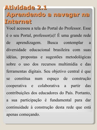 Atividade 2.1  Aprendendo a navegar na Internet Você acessou a tela do Portal do Professor. Esse é o seu Portal, professor(a)! É uma grande rede de aprendizagem. Busca contemplar a diversidade educacional brasileira com suas idéias, propostas e sugestões metodológicas sobre o uso dos recursos multimídia e das ferramentas digitais. Seu objetivo central é que se constitua num espaço de construção cooperativa e colaborativa a partir das contribuições dos educadores do País. Portanto, a sua participação é fundamental para dar continuidade à construção desta rede que está apenas começando. 