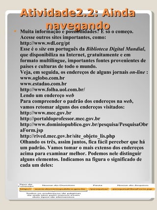 Atividade2.2: Ainda navegando Muita informação e possibilidades? É só o começo. Acesse outros sites importantes, como:  http://www.wdl.org/pt Esse é o  site  em português da  Biblioteca Digital Mundial , que disponibiliza na Internet, gratuitamente e em formato multilíngue, importantes fontes provenientes de países e culturas de todo o mundo.  Veja, em seguida, os endereços de alguns jornais  on-line  : www.oglobo.com.br www.estadao.com.br http://www.folha.uol.com.br/  Lendo um endereço  web Para compreender o padrão dos endereços na  web , vamos retomar alguns dos endereços visitados: http://www.mec.gov.br http://portaldoprofessor.mec.gov.br http://www.dominiopublico.gov.br/pesquisa/PesquisaObraForm.jsp http://rived.mec.gov.br/site_objeto_lis.php Olhando os três, assim juntos, fica fácil perceber que há um padrão. Vamos tomar o mais extenso dos endereços acima para examinar melhor. Podemos nele distinguir alguns elementos. Indicamos na figura o significado de cada um deles: 