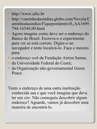 http://www.ufsc.br http://caminhodasindias.globo.com/Novela/Caminhodasindias/Fiquepordentro/0,,AA1699794-16548,00.html Agora imagine como deve ser o endereço do Banco do Brasil. Escreva-o e experimente para ver se está correto. Digite-o no navegador e tente localizá-lo. Faça o mesmo para: o endereço  web  da Fundação Airton Senna; da Universidade Federal do Ceará; da Organização não-governamental Green Peace. Tente o endereço de uma outra instituição conhecida sua e que você imagina que deva ter um  site . Não conseguiu descobrir algum endereço? Aguarde, vamos já descobrir uma maneira de encontrá-lo. 