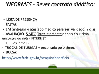 INFORMES - Rever contrato didático:
- LISTA DE PRESENÇA
- FALTAS
- LM (entregar o atestado médico para ser validado) 2 dias
- AVALIAÇÃO- SIMEC (imediatamente depois do último
encontro do mês) INTERNET
- LER os emails
- TROCAS DE TURMAS – encerrado pelo simec
- BOLSA:
http://www.fnde.gov.br/pesquisabeneficiohhttp://www.fn
de.gov.br/pesquisabeneficiottp://
 