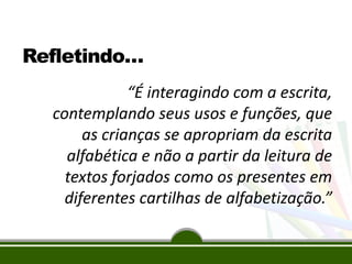 Refletindo…
“É interagindo com a escrita,
contemplando seus usos e funções, que
as crianças se apropriam da escrita
alfabética e não a partir da leitura de
textos forjados como os presentes em
diferentes cartilhas de alfabetização.”
 
