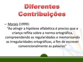 – Morais (1999):
“Ao atingir a hipótese alfabética é preciso que a
criança reflita sobre a norma ortográfica,
compreendendo as regularidades e memorizando
as irregularidades ortográficas, a fim de escrever
convencionalmente as palavras”
 