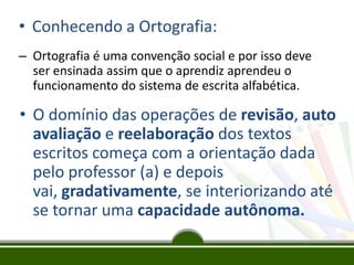 • Conhecendo a Ortografia:
– Ortografia é uma convenção social e por isso deve
ser ensinada assim que o aprendiz aprendeu o
funcionamento do sistema de escrita alfabética.
• O domínio das operações de revisão, auto
avaliação e reelaboração dos textos
escritos começa com a orientação dada
pelo professor (a) e depois
vai, gradativamente, se interiorizando até
se tornar uma capacidade autônoma.
 