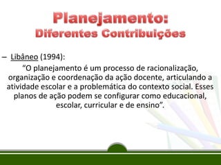 – Libâneo (1994):
“O planejamento é um processo de racionalização,
organização e coordenação da ação docente, articulando a
atividade escolar e a problemática do contexto social. Esses
planos de ação podem se configurar como educacional,
escolar, curricular e de ensino”.
 