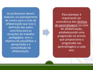 Os professores devem
elaborar um planejamento
de ensino para o ciclo de
alfabetização que vise à
definição das ações
concretas para as
situações do trabalho
pedagógico, com o
objetivo de possibilitar a
apropriação e a
consolidação da
alfabetização.
Para planejar é
importante ter
consciência dos direitos
de aprendizagem no ciclo
de alfabetização,
estabelecendo uma
progressão no ensino
que proporciona a
progressão nas
aprendizagens a cada
ano.
 