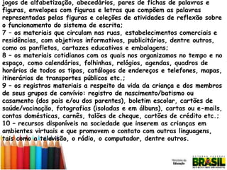 jogos de alfabetização, abecedários, pares de fichas de palavras e
figuras, envelopes com figuras e letras que compõem as palavras
representadas pelas figuras e coleções de atividades de reflexão sobre
o funcionamento do sistema de escrita;
7 – os materiais que circulam nas ruas, estabelecimentos comerciais e
residências, com objetivos informativos, publicitários, dentre outros,
como os panfletos, cartazes educativos e embalagens;
8 – os materiais cotidianos com os quais nos organizamos no tempo e no
espaço, como calendários, folhinhas, relógios, agendas, quadros de
horários de todos os tipos, catálogos de endereços e telefones, mapas,
itinerários de transportes públicos etc.;
9 – os registros materiais a respeito da vida da criança e dos membros
de seus grupos de convívio: registro de nascimento/batismo ou
casamento (dos pais e/ou dos parentes), boletim escolar, cartões de
saúde/vacinação, fotografias (isoladas e em álbuns), cartas ou e-mails,
contas domésticas, carnês, talões de cheque, cartões de crédito etc.;
10 – recursos disponíveis na sociedade que inserem as crianças em
ambientes virtuais e que promovem o contato com outras linguagens,
tais como a televisão, o rádio, o computador, dentre outros.

 