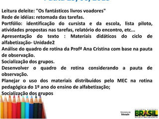 Pauta 29/06/2013
Leitura deleite: "Os fantásticos livros voadores"
Rede de idéias: retomada das tarefas.
Portfólio: identificação do cursista e da escola, lista piloto,
atividades propostas nas tarefas, relatório do encontro, etc...
Apresentação do texto : Materiais didáticos do ciclo de
alfabetização- Unidade2
Análise do quadro de rotina da Profª Ana Cristina com base na pauta
de observação.
Socialização dos grupos.
Desenvolver o quadro de rotina considerando a pauta de
observação.
Planejar o uso dos materiais distribuídos pelo MEC na rotina
pedagógica do 1º ano do ensino de alfabetização;
Socialização dos grupos

 