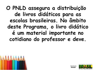 O PNLD assegura a distribuição
de livros didáticos para as
escolas brasileiras. No âmbito
deste Programa, o livro didático
é um material importante no
cotidiano do professor e deve.

 