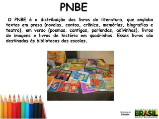 PNBE
O PNBE é a distribuição dos livros de literatura, que engloba
textos em prosa (novelas, contos, crônica, memórias, biografias e
teatro), em verso (poemas, cantigas, parlendas, adivinhas), livros
de imagens e livros de história em quadrinhos. Esses livros são
destinados às bibliotecas das escolas.

 