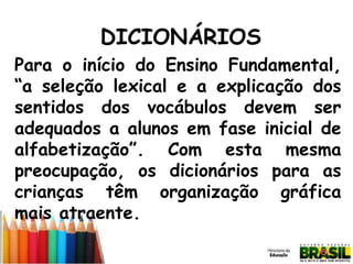 DICIONÁRIOS
Para o início do Ensino Fundamental,
“a seleção lexical e a explicação dos
sentidos dos vocábulos devem ser
adequados a alunos em fase inicial de
alfabetização”. Com esta mesma
preocupação, os dicionários para as
crianças têm organização gráfica
mais atraente.

 
