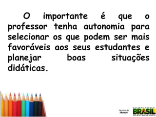 O importante é que o
professor tenha autonomia para
selecionar os que podem ser mais
favoráveis aos seus estudantes e
planejar
boas
situações
didáticas.

 