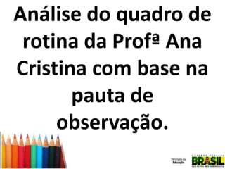 Análise do quadro de
rotina da Profª Ana
Cristina com base na
pauta de
observação.

 