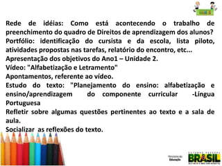 Rede de idéias: Como está acontecendo o trabalho de
preenchimento do quadro de Direitos de aprendizagem dos alunos?
Portfólio: identificação do cursista e da escola, lista piloto,
atividades propostas nas tarefas, relatório do encontro, etc...
Apresentação dos objetivos do Ano1 – Unidade 2.
Vídeo: "Alfabetização e Letramento"
Apontamentos, referente ao vídeo.
Estudo do texto: "Planejamento do ensino: alfabetização e
ensino/aprendizagem
do componente curricular
-Língua
Portuguesa
Refletir sobre algumas questões pertinentes ao texto e a sala de
aula.
Socializar as reflexões do texto.

 