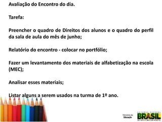 Avaliação do Encontro do dia.
Tarefa:
Preencher o quadro de Direitos dos alunos e o quadro do perfil
da sala de aula do mês de junho;
Relatório do encontro - colocar no portfólio;
Fazer um levantamento dos materiais de alfabetização na escola
(MEC);
Analisar esses materiais;

Listar alguns a serem usados na turma de 1º ano.

 