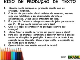 EIXO DE PRODUÇÃO DE TEXTO
1.
2.
3.
4.

5.
6.

7.

Quando vocês começam a produção escrita com as
crianças? Explique.
O texto diz que copiar não é sinônimo de escrever, embora
seja uma habilidade a ser desenvolvida durante a
alfabetização. O que vocês entendem por isso?
E a questão “deixar a criança escrever do jeito que ela acha
que é”. O que vocês comentam sobre isso?
Qual é o papel do professor na produção escrita das
crianças?
Como fazer a escrita se tornar um prazer para o aluno?
Para que as crianças aprendam a escrever textos é preciso
variar as situações de produção. A reescrita de texto é um
exemplo dessa dimensão. Como propor então, a reescrita de
um texto para os alunos?
Quando iniciar uma escrita autoral de texto?

 