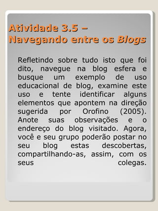 Atividade 3.5 –  Navegando entre os  Blogs   Refletindo sobre tudo isto que foi dito, navegue na blog esfera e busque um exemplo de uso educacional de blog, examine este uso e tente identificar alguns elementos que apontem na direção sugerida por Orofino (2005). Anote suas observações e o endereço do blog visitado. Agora, você e seu grupo poderão postar no seu blog estas descobertas, compartilhando-as, assim, com os seus colegas. 