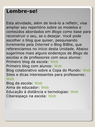 Lembre-se!   Esta atividade, além de levá-lo a refletir, visa ampliar seu repertório sobre os modelos e conteúdos abordados em  Blogs  como base para reconstruir o seu, se o desejar. Você pode escolher o blog que quiser, pesquisando livremente pela  Internet  o Blog BiBlie, que referenciamos no início desta Unidade. Abaixo sugerimos mais alguns endereços de  Blogs  de escolas e de professores com seus alunos: Primeiro blog da escola:  Web Primeiro blog com alunos:  Web   Blog colaborativo sobre a Copa do Mundo:  Web Sites e dicas interessantes para professores:  Web Blog da escola:  Web Alma de educador:  Web   Educação à distância e tecnologias:  Web Ciberespaço na escola:  Web   