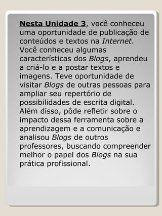 Nesta Unidade 3 , você conheceu uma oportunidade de publicação de conteúdos e textos na  Internet . Você conheceu algumas características dos  Blogs , aprendeu a criá-lo e a postar textos e imagens. Teve oportunidade de visitar  Blogs  de outras pessoas para ampliar seu repertório de possibilidades de escrita digital. Além disso, pôde refletir sobre o impacto dessa ferramenta sobre a aprendizagem e a comunicação e analisou  Blogs  de outros professores, buscando compreender melhor o papel dos  Blogs  na sua prática profissional.  