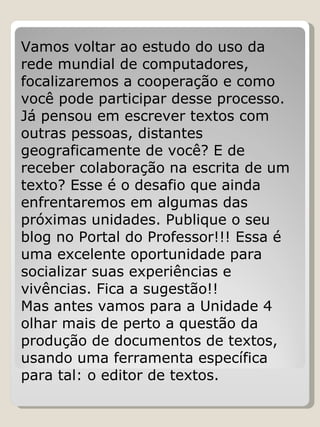 Vamos voltar ao estudo do uso da rede mundial de computadores, focalizaremos a cooperação e como você pode participar desse processo. Já pensou em escrever textos com outras pessoas, distantes geograficamente de você? E de receber colaboração na escrita de um texto? Esse é o desafio que ainda enfrentaremos em algumas das próximas unidades. Publique o seu blog no Portal do Professor!!! Essa é uma excelente oportunidade para socializar suas experiências e vivências. Fica a sugestão!! Mas antes vamos para a Unidade 4 olhar mais de perto a questão da produção de documentos de textos, usando uma ferramenta específica para tal: o editor de textos. 