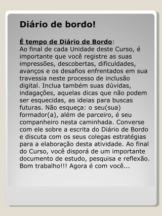 Diário de bordo!   É tempo de Diário de Bordo :  Ao final de cada Unidade deste Curso, é importante que você registre as suas impressões, descobertas, dificuldades, avanços e os desafios enfrentados em sua travessia neste processo de inclusão digital. Inclua também suas dúvidas, indagações, aquelas dicas que não podem ser esquecidas, as ideias para buscas futuras. Não esqueça: o seu(sua) formador(a), além de parceiro, é seu companheiro nesta caminhada. Converse com ele sobre a escrita do Diário de Bordo e discuta com os seus colegas estratégias para a elaboração desta atividade. Ao final do Curso, você disporá de um importante documento de estudo, pesquisa e reflexão. Bom trabalho!!! Agora é com você...  