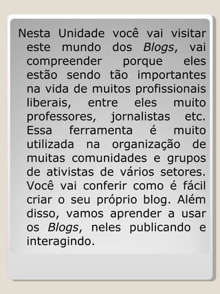 Nesta Unidade você vai visitar este mundo dos  Blogs , vai compreender porque eles estão sendo tão importantes na vida de muitos profissionais liberais, entre eles muito professores, jornalistas etc. Essa ferramenta é muito utilizada na organização de muitas comunidades e grupos de ativistas de vários setores. Você vai conferir como é fácil criar o seu próprio blog. Além disso, vamos aprender a usar os  Blogs , neles publicando e interagindo. 