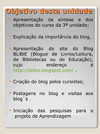 Objetivo desta unidade Apresentação da síntese e dos objetivos do curso da 3ª unidade;  Explicação da importância do blog,  Apresentação do  site do Blog BLiBiE (Blogue de Livros/Leitura, de Bibliotecas ou de Educação), cujo endereço é  http://blibie.blogspot.com/  .  Criação do blog pelos cursistas; Postagens no blog e visitas aos blog`s . Iniciação das pesquisas para o  projeto de Aprendizagem 