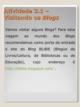 Atividade 3.1 – Visitando os  Blogs Vamos visitar alguns  Blogs ? Para esta viagem ao mundo dos  Blogs  recomendamos como porta de entrada o site do Blog BLiBiE (Blogue de Livros/Leitura, de Bibliotecas ou de Educação), cujo endereço é  http://blibie.blogspot.com/  .  