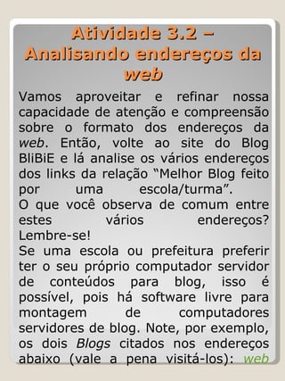 Atividade 3.2 – Analisando endereços da  web Vamos aproveitar e refinar nossa capacidade de atenção e compreensão sobre o formato dos endereços da  web . Então, volte ao site do Blog BliBiE e lá analise os vários endereços dos links da relação “Melhor Blog feito por uma escola/turma”.  O que você observa de comum entre estes vários endereços? Lembre-se!  Se uma escola ou prefeitura preferir ter o seu próprio computador servidor de conteúdos para blog, isso é possível, pois há software livre para montagem de computadores servidores de blog. Note, por exemplo, os dois  Blogs  citados nos endereços abaixo (vale a pena visitá-los):  web 