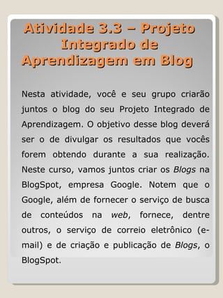 Nesta atividade, você e seu grupo criarão juntos o blog do seu Projeto Integrado de Aprendizagem. O objetivo desse blog deverá ser o de divulgar os resultados que vocês forem obtendo durante a sua realização. Neste curso, vamos juntos criar os  Blogs  na BlogSpot, empresa Google. Notem que o Google, além de fornecer o serviço de busca de conteúdos na  web , fornece, dentre outros, o serviço de correio eletrônico (e-mail) e de criação e publicação de  Blogs , o BlogSpot . Atividade 3.3 – Projeto Integrado de Aprendizagem em Blog  