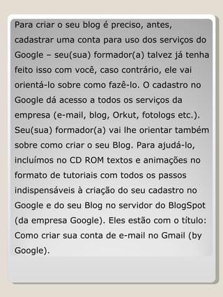 Para criar o seu blog é preciso, antes, cadastrar uma conta para uso dos serviços do Google – seu(sua) formador(a) talvez já tenha feito isso com você, caso contrário, ele vai orientá-lo sobre como fazê-lo. O cadastro no Google dá acesso a todos os serviços da empresa (e-mail, blog, Orkut, fotologs etc.). Seu(sua) formador(a) vai lhe orientar também sobre como criar o seu Blog. Para ajudá-lo, incluímos no CD ROM textos e animações no formato de tutoriais com todos os passos indispensáveis à criação do seu cadastro no Google e do seu Blog no servidor do BlogSpot (da empresa Google). Eles estão com o título: Como criar sua conta de e-mail no Gmail (by Google). 