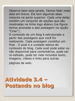 Atividade 3.4 – Postando no blog Observe bem esta janela. Vamos falar mais dela em breve. Ela tem algumas abas maiores na parte superior. Cada uma delas contém um conjunto de opções que são mostradas na linha logo abaixo (na figura temos acionada a aba postagem na opção "Criar"). O conteúdo de um blog é estruturado a partir das postagens que você for realizando. Cada postagem constitui um Post . O post é a unidade básica do conteúdo do blog. Cada post pode estar ou não disponível para comentários, pode ser re-editado, pode ter nele incluidos texto, imagens, vídeos e links para outras páginas da  web . 