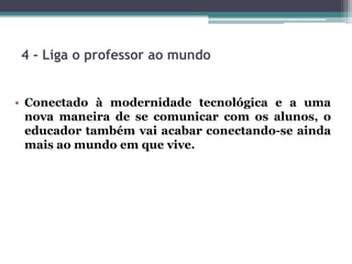 4 - Liga o professor ao mundo
• Conectado à modernidade tecnológica e a uma
nova maneira de se comunicar com os alunos, o
educador também vai acabar conectando-se ainda
mais ao mundo em que vive.
 