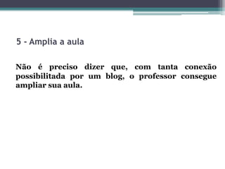 5 - Amplia a aula
Não é preciso dizer que, com tanta conexão
possibilitada por um blog, o professor consegue
ampliar sua aula.
 