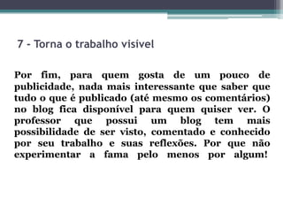 7 - Torna o trabalho visível
Por fim, para quem gosta de um pouco de
publicidade, nada mais interessante que saber que
tudo o que é publicado (até mesmo os comentários)
no blog fica disponível para quem quiser ver. O
professor que possui um blog tem mais
possibilidade de ser visto, comentado e conhecido
por seu trabalho e suas reflexões. Por que não
experimentar a fama pelo menos por algum!
 
